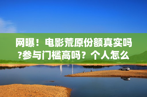 网曝！电影荒原份额真实吗?参与门槛高吗？个人怎么投资？(荒原完整版)