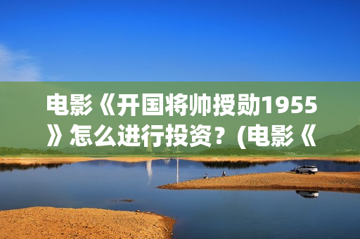电影《开国将帅授勋1955》怎么进行投资？(电影《开国将帅授衔1955》豆瓣评分)