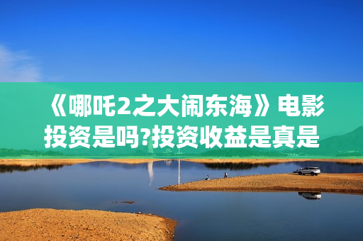  《哪吒2之大闹东海》电影投资是吗?投资收益是真是假?(哪吒之大闹天宫)