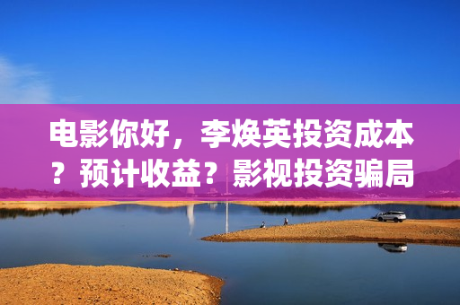 电影你好，李焕英投资成本？预计收益？影视投资骗局？(电影你好李焕英免费观看完整版)