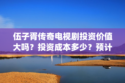 伍子胥传奇电视剧投资价值大吗？投资成本多少？预计收益多少？(伍子胥传奇什么时候开拍)