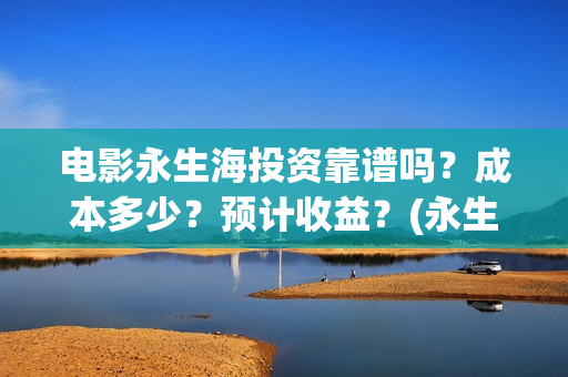 电影永生海投资靠谱吗？成本多少？预计收益？(永生海2023年1月1日上映)