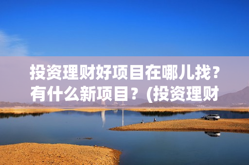投资理财好项目在哪儿找？有什么新项目？(投资理财做什么好)