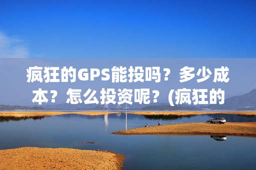 疯狂的GPS能投吗？多少成本？怎么投资呢？(疯狂的gps出品方)