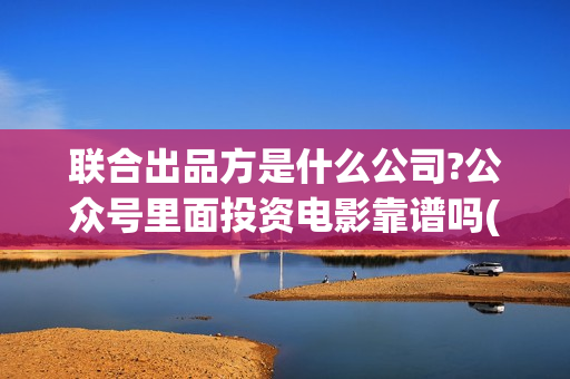 联合出品方是什么公司?公众号里面投资电影靠谱吗(什么叫联合出品)