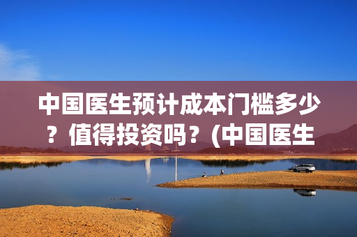 中国医生预计成本门槛多少？值得投资吗？(中国医生预计多少个亿)