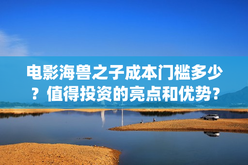 电影海兽之子成本门槛多少？值得投资的亮点和优势？(电影海兽之子成龙在线看)
