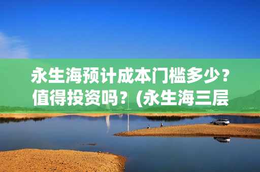 永生海预计成本门槛多少？值得投资吗？(永生海三层)