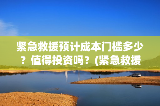 紧急救援预计成本门槛多少？值得投资吗？(紧急救援是真事)