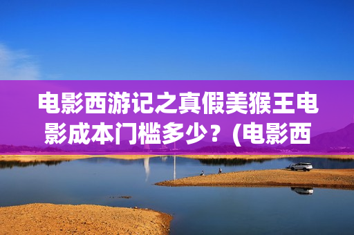 电影西游记之真假美猴王电影成本门槛多少？(电影西游记真假美猴王概念海报)