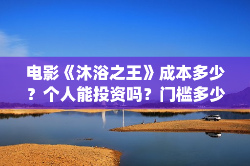 电影《沐浴之王》成本多少？个人能投资吗？门槛多少？(电影《沐浴之王》演员表)