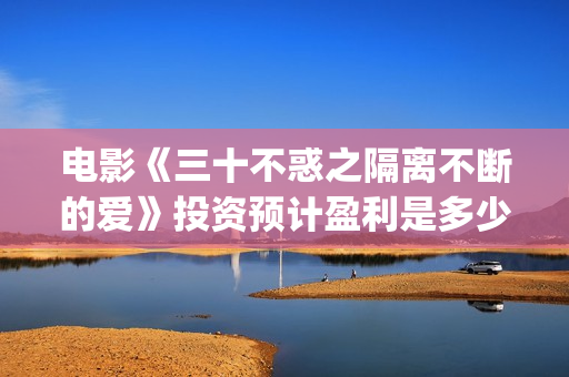 电影《三十不惑之隔离不断的爱》投资预计盈利是多少？(三十不惑电视剧主演)