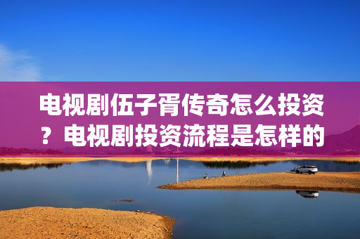 电视剧伍子胥传奇怎么投资？电视剧投资流程是怎样的？(伍子胥传奇拍摄最新情况)