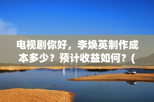 电视剧你好，李焕英制作成本多少？预计收益如何？(电视剧你好李焕英)