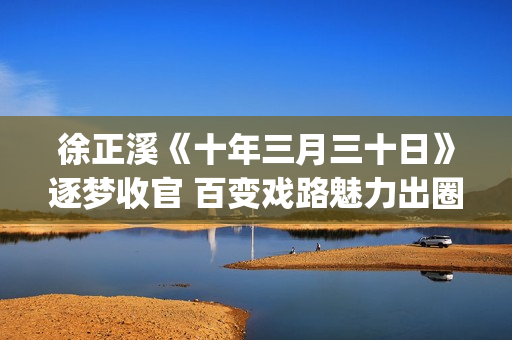 徐正溪《十年三月三十日》逐梦收官 百变戏路魅力出圈(十年三月三十日电视剧徐辛颐)
