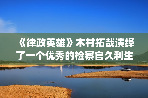 《律政英雄》木村拓哉演绎了一个优秀的检察官久利生公平(律政英雄 新电影版 电影)