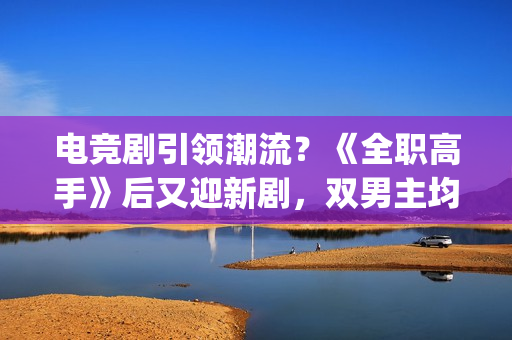 电竞剧引领潮流？《全职高手》后又迎新剧，双男主均是顶级流量(电竞剧有哪些)