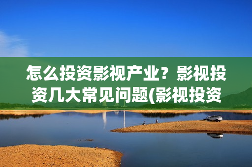 怎么投资影视产业？影视投资几大常见问题(影视投资的方式)