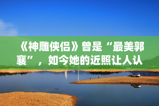 《神雕侠侣》曾是“最美郭襄”，如今她的近照让人认不出(神雕侠侣原型)
