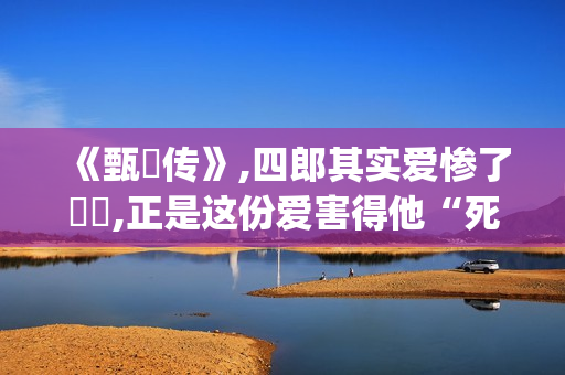 《甄嬛传》,四郎其实爱惨了嬛嬛,正是这份爱害得他“死不瞑目”(甄嬛传四阿哥为什么对甄嬛起杀心)