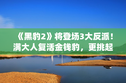 《黑豹2》将登场3大反派！满大人复活金钱豹，更挑起海陆大战！(黑豹2还有吗)