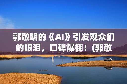 郭敬明的《AI》引发观众们的眼泪，口碑爆棚！(郭敬明ai插曲是什么)