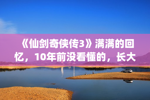 《仙剑奇侠传3》满满的回忆，10年前没看懂的，长大后全看懂了(仙剑奇侠传3手机单机版)