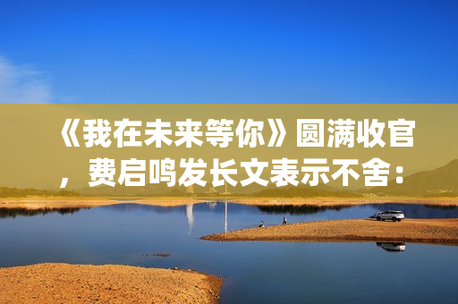 《我在未来等你》圆满收官，费启鸣发长文表示不舍：我会再找到你(我在未来等你小说)