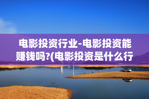 电影投资行业-电影投资能赚钱吗?(电影投资是什么行业)