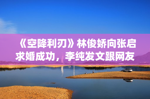 《空降利刃》林俊娇向张启求婚成功，李纯发文跟网友分享内心感受(空降利刃真实改编)