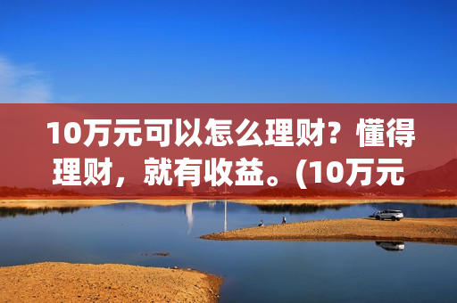 10万元可以怎么理财？懂得理财，就有收益。(10万元怎么存钱最划算?既要安全又想收益比定期高)