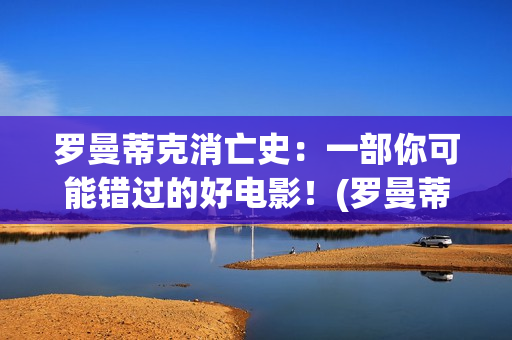 罗曼蒂克消亡史：一部你可能错过的好电影！(罗曼蒂克消亡史精彩片段)