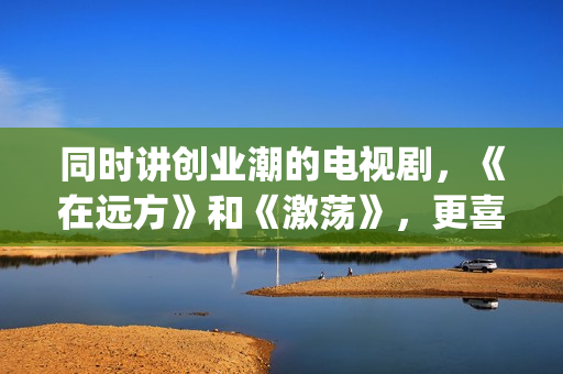 同时讲创业潮的电视剧，《在远方》和《激荡》，更喜欢哪一部？(创业大潮分几个阶段)