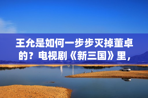 王允是如何一步步灭掉董卓的？电视剧《新三国》里，分了这5步(王允死后谁把持朝政)