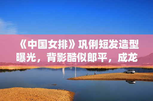 《中国女排》巩俐短发造型曝光，背影酷似郎平，成龙低调探班(巩丽中国女排)