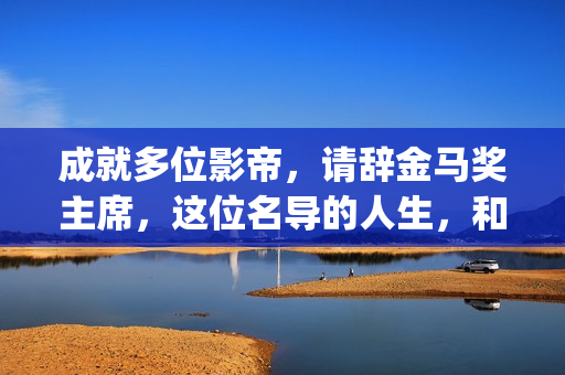 成就多位影帝，请辞金马奖主席，这位名导的人生，和电影一样传奇(影帝盘点)