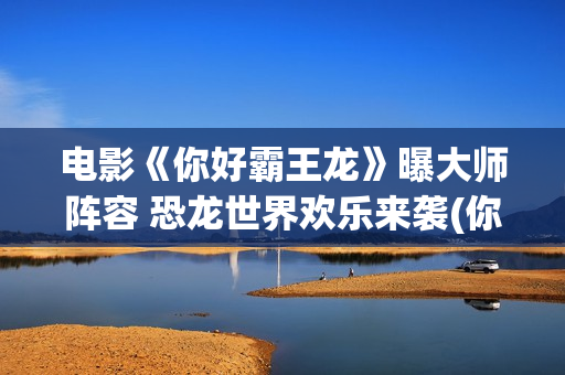 电影《你好霸王龙》曝大师阵容 恐龙世界欢乐来袭(你好霸王龙电影国语在线观看)