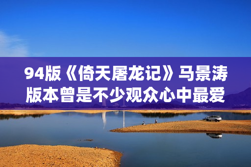 94版《倚天屠龙记》马景涛版本曾是不少观众心中最爱的版本(94版《倚天屠龙记》周芷若)