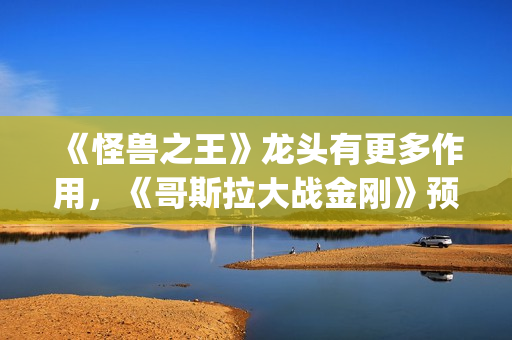 《怪兽之王》龙头有更多作用，《哥斯拉大战金刚》预告恐再推迟(怪兽之王2021)