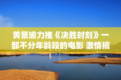 黄景瑜力推《决胜时刻》一部不分年龄段的电影 激情搞笑又感人(黄景瑜唱)