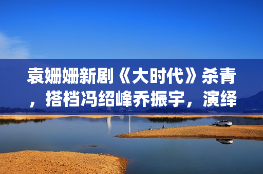袁姗姗新剧《大时代》杀青，搭档冯绍峰乔振宇，演绎艰苦创业(袁姗姗连续剧)