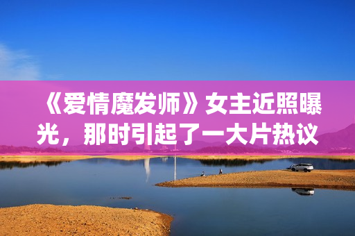 《爱情魔发师》女主近照曝光，那时引起了一大片热议和跟风(王耀庆爱情魔发师)