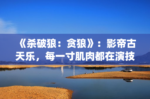 《杀破狼：贪狼》：影帝古天乐，每一寸肌肉都在演技(杀破狼贪狼演员表)