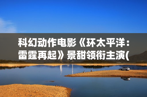 科幻动作电影《环太平洋：雷霆再起》景甜领衔主演(2025年欧美科幻动作电影)