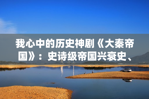 我心中的历史神剧《大秦帝国》：史诗级帝国兴衰史、全演技派阵容(我心中的历史人物)