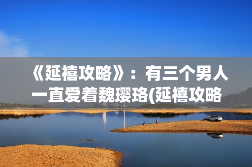 《延禧攻略》：有三个男人一直爱着魏璎珞(延禧攻略全集在线观看免费版)