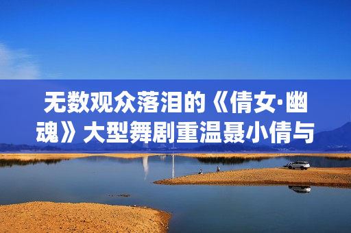 无数观众落泪的《倩女·幽魂》大型舞剧重温聂小倩与宁采臣(观众落泪视频)