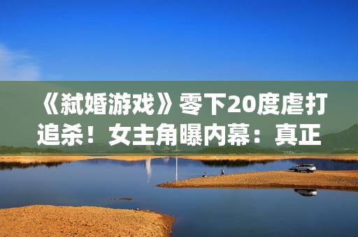 《弑婚游戏》零下20度虐打追杀！女主角曝内幕：真正的挑战(弑婚游戏结局什么意思)