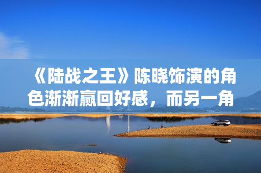 《陆战之王》陈晓饰演的角色渐渐赢回好感，而另一角色却急速坠落(陆战之王原著)