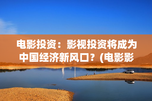 电影投资：影视投资将成为中国经济新风口？(电影影视投资流程)